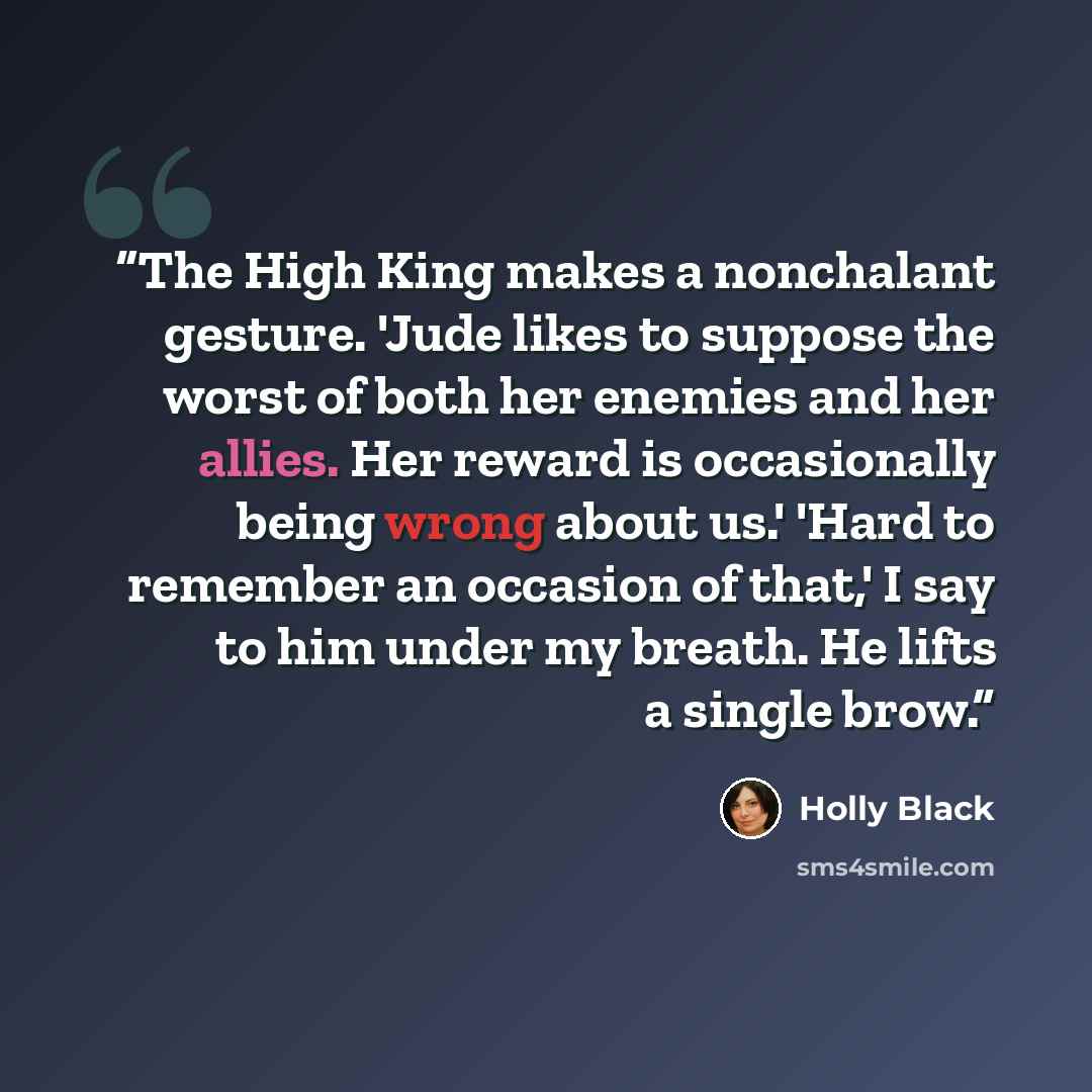 “The High King makes a nonchalant gesture. 'Jude likes to suppose the worst of both her enemies and her allies. Her reward is occasionally being wrong about us.' 'Hard to remember an occasion of that,' I say to him under my breath. He lifts a single brow.” quote by Holly Black