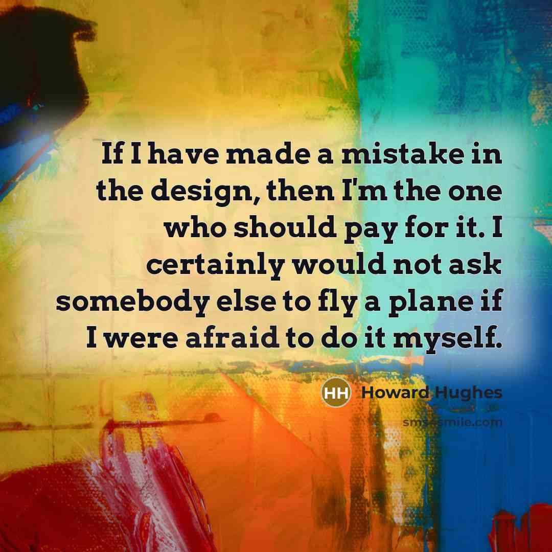 “If I have made a mistake in the design, then I'm the one who should pay for it. I certainly would not ask somebody else to fly a plane if I were afraid to do it myself.” quote by Howard Hughes