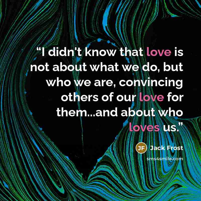 “I didn't know that love is not about what we do, but who we are, convincing others of our love for them...and about who loves us.” quote by Jack Frost