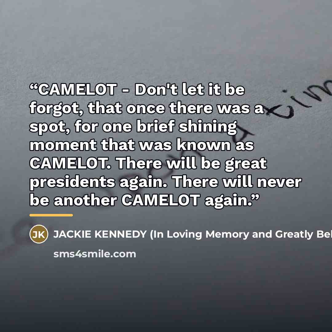 “CAMELOT - Don't let it be forgot, that once there was a spot, for one brief shining moment that was known as CAMELOT. There will be great presidents again. There will never be another CAMELOT again.” quote by Anonymous
