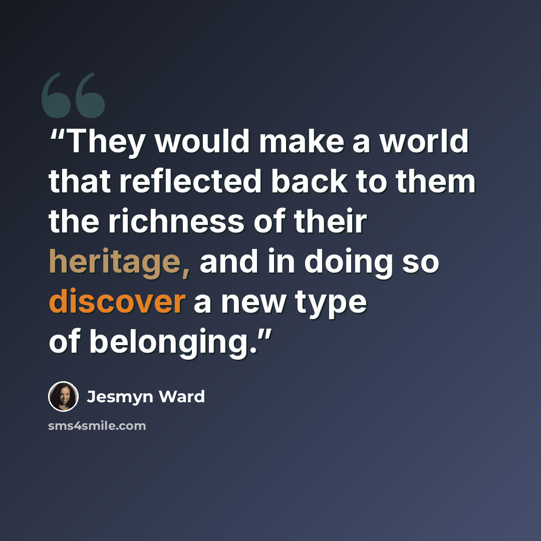 “They would make a world that reflected back to them the richness of their heritage, and in doing so discover a new type of belonging.” quote by Jesmyn Ward
