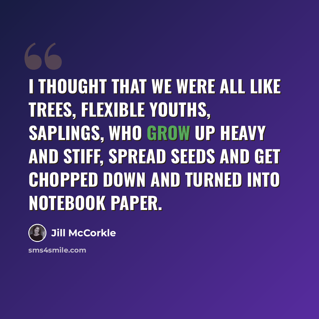 “I thought that we were all like trees, flexible youths, saplings, who grow up heavy and stiff, spread seeds and get chopped down and turned into notebook paper.” quote by Jill McCorkle