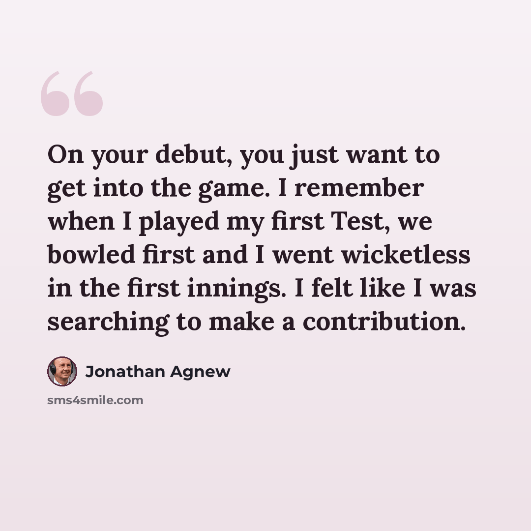 “On your debut, you just want to get into the game. I remember when I played my first Test, we bowled first and I went wicketless in the first innings. I felt like I was searching to make a contribution.” quote by Jonathan Agnew