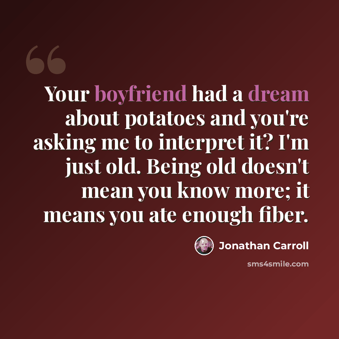 “Your boyfriend had a dream about potatoes and you're asking me to interpret it? I'm just old. Being old doesn't mean you know more; it means you ate enough fiber.” quote by Jonathan Carroll