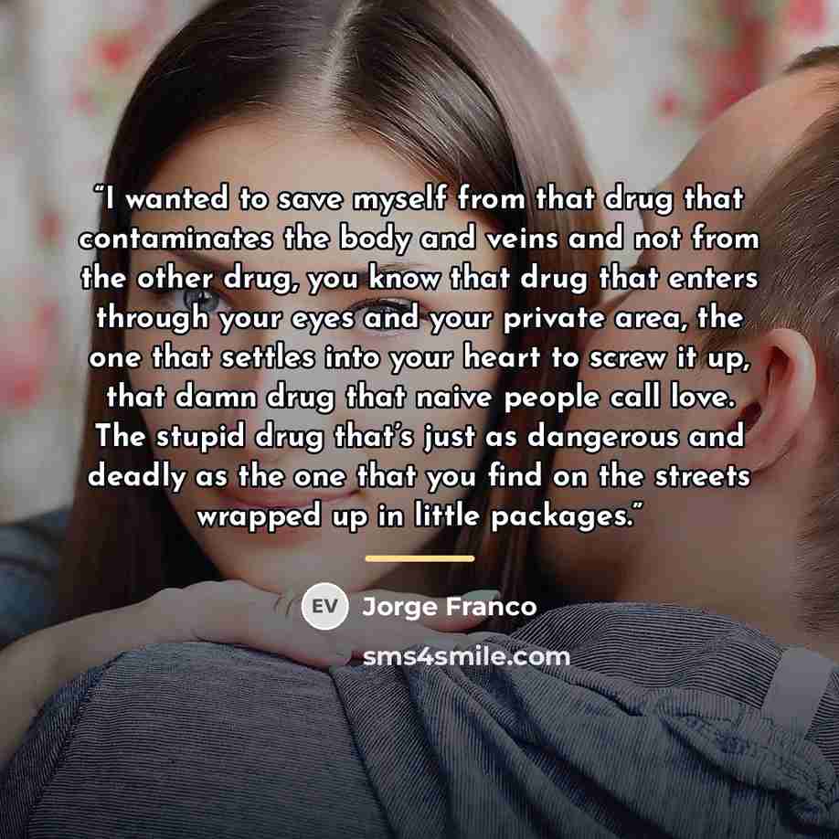 “I wanted to save myself from that drug that contaminates the body and veins and not from the other drug, you know that drug that enters through your eyes and your private area, the one that settles into your heart to screw it up, that damn drug that naive people call love. The stupid drug that’s…” quote by Jorge Franco