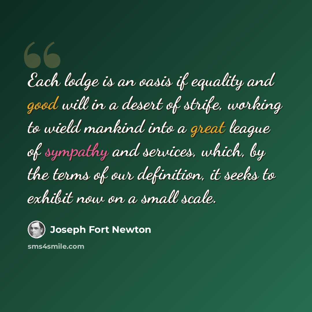 “Each lodge is an oasis if equality and good will in a desert of strife, working to wield mankind into a great league of sympathy and services, which, by the terms of our definition, it seeks to exhibit now on a small scale.” quote by Joseph Fort Newton