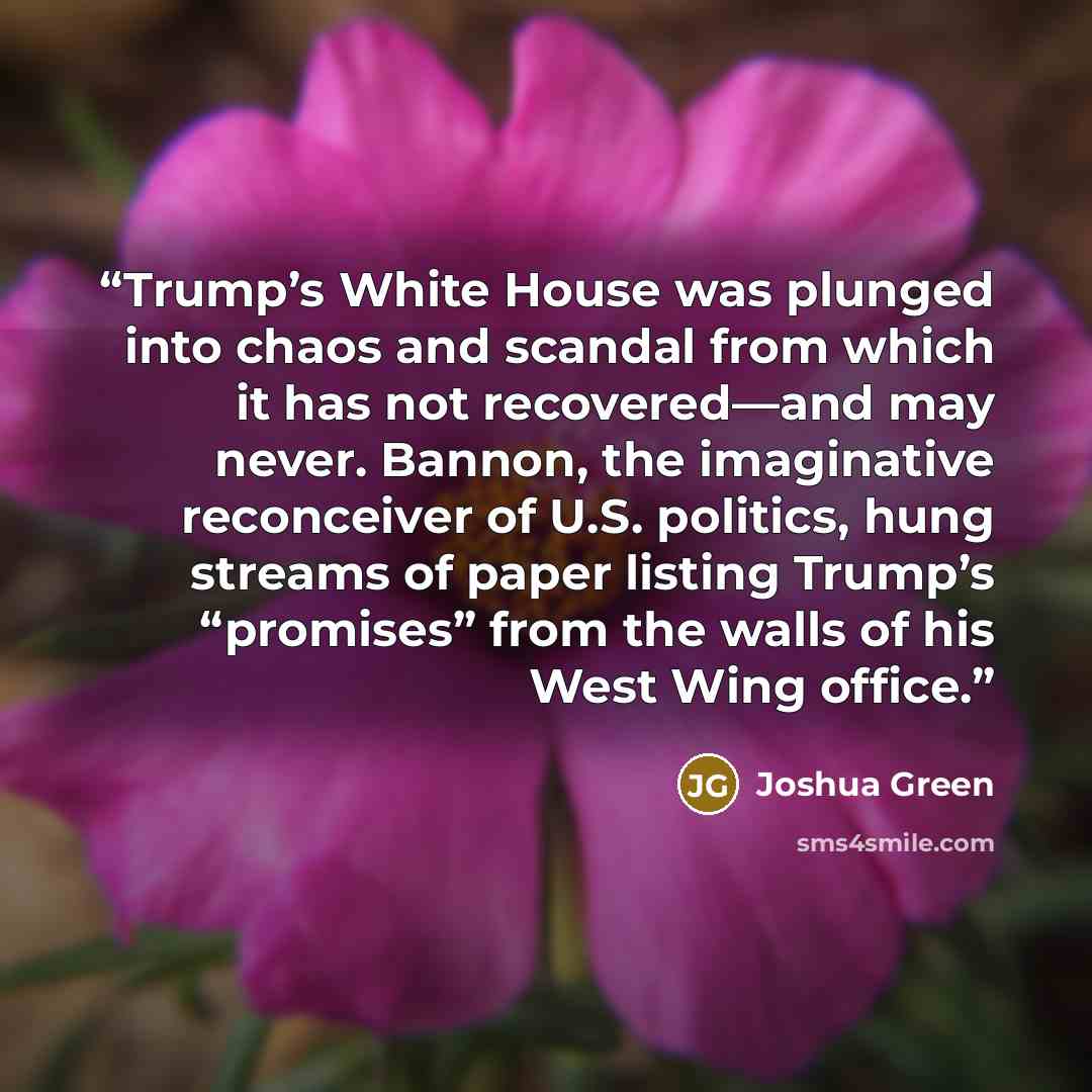 “Trump’s White House was plunged into chaos and scandal from which it has not recovered—and may never. Bannon, the imaginative reconceiver of U.S. politics, hung streams of paper listing Trump’s “promises” from the walls of his West Wing office.” quote by Joshua Green