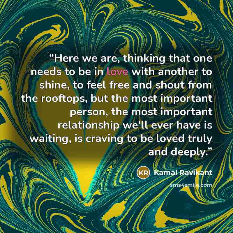 “Here we are, thinking that one needs to be in love with another to shine, to feel free and shout from the rooftops, but the most important person, the most important relationship we'll ever have is waiting, is craving to be loved truly and deeply.” quote by Kamal Ravikant