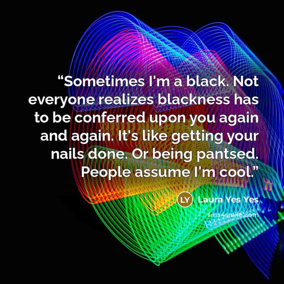 “Sometimes I'm a black. Not everyone realizes blackness has to be conferred upon you again and again. It's like getting your nails done. Or being pantsed. People assume I'm cool.” quote by Laura Yes Yes