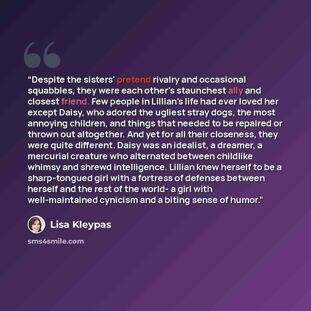 “Despite the sisters' pretend rivalry and occasional squabbles, they were each other's staunchest ally and closest friend. Few people in Lillian's life had ever loved her except Daisy, who adored the ugliest stray dogs, the most annoying children, and things that needed to be repaired or thrown out…” quote by Lisa Kleypas