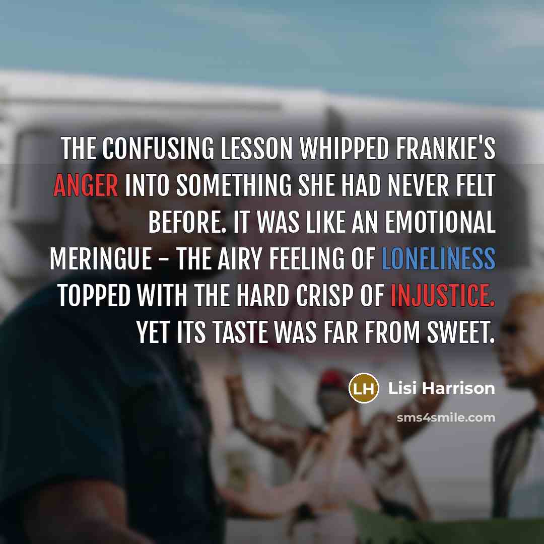 “The confusing lesson whipped Frankie's anger into something she had never felt before. It was like an emotional meringue - the airy feeling of loneliness topped with the hard crisp of injustice. Yet its taste was far from sweet.” quote by Lisi Harrison