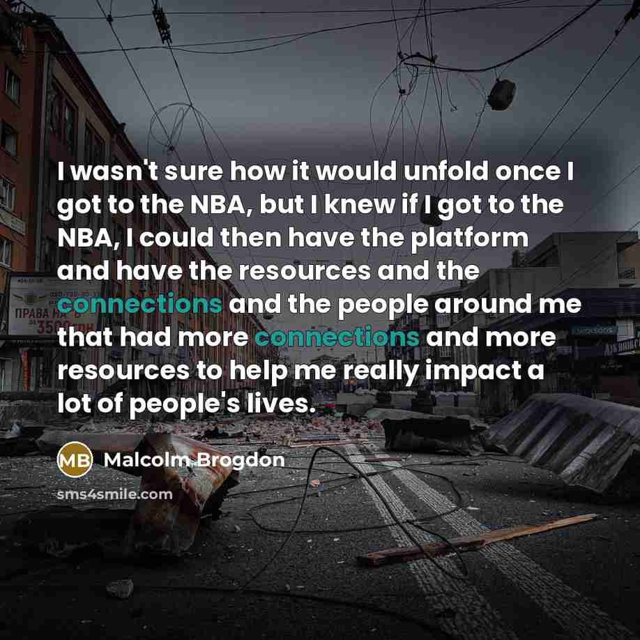 “I wasn't sure how it would unfold once I got to the NBA, but I knew if I got to the NBA, I could then have the platform and have the resources and the connections and the people around me that had more connections and more resources to help me really impact a lot of people's lives.” quote by Malcolm Brogdon