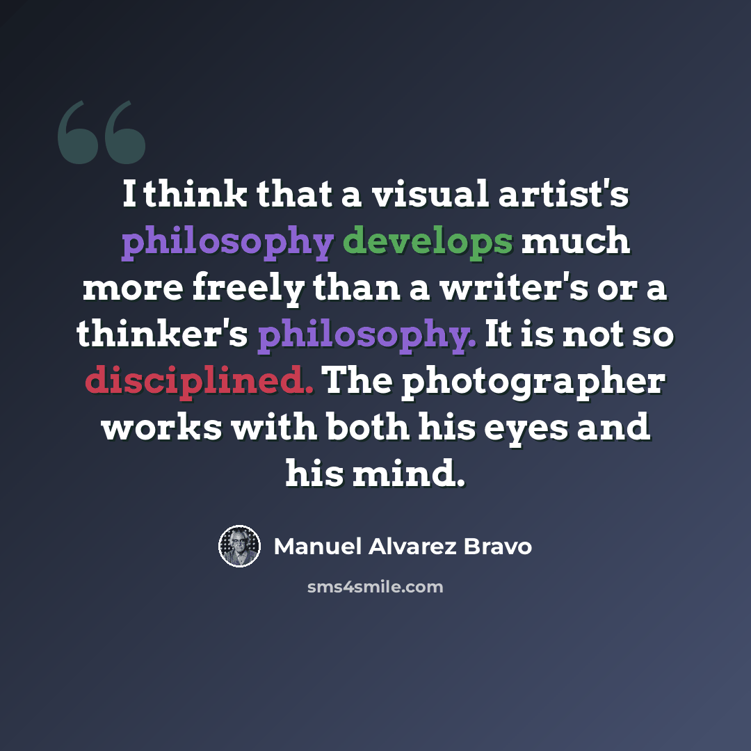 “I think that a visual artist's philosophy develops much more freely than a writer's or a thinker's philosophy. It is not so disciplined. The photographer works with both his eyes and his mind.” quote by Manuel Alvarez Bravo