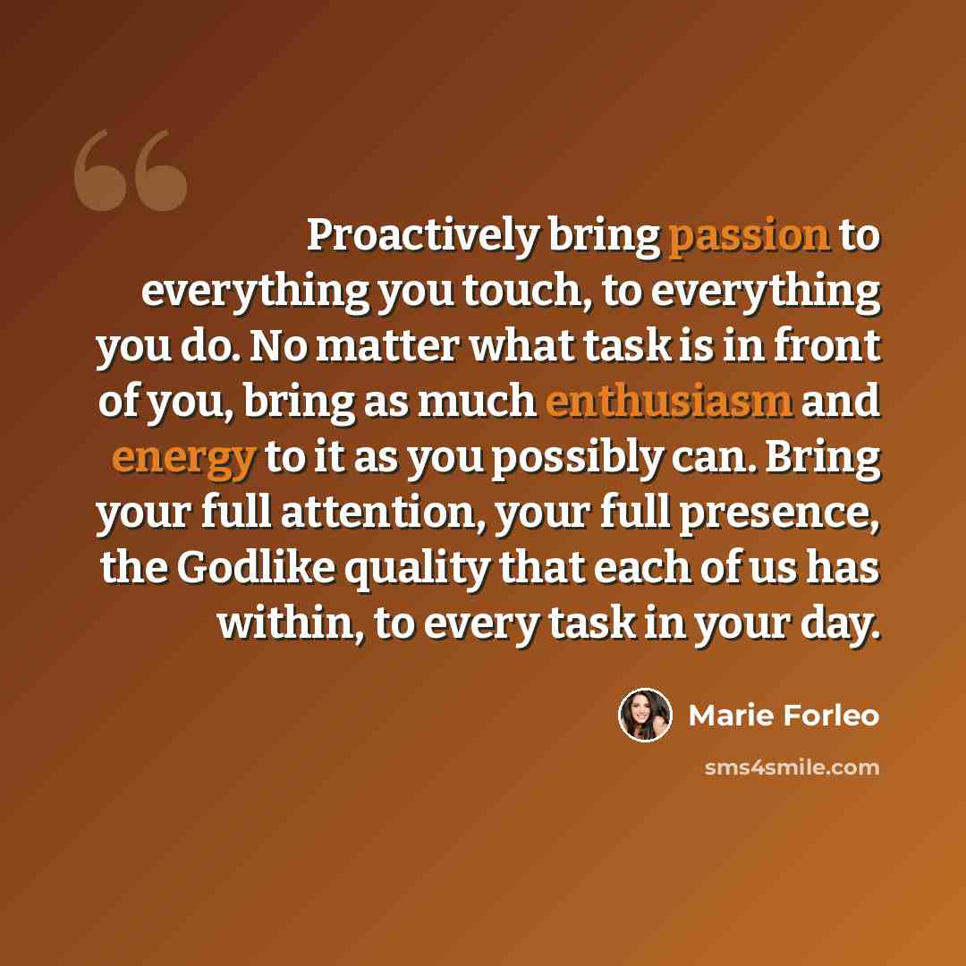 “Proactively bring passion to everything you touch, to everything you do. No matter what task is in front of you, bring as much enthusiasm and energy to it as you possibly can. Bring your full attention, your full presence, the Godlike quality that each of us has within, to every task in your day.” quote by Marie Forleo