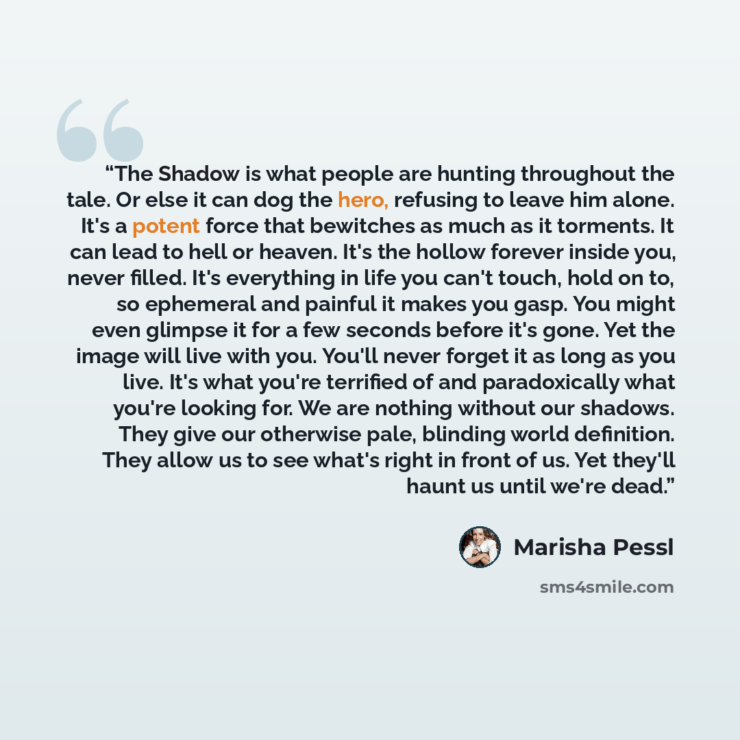 “The Shadow is what people are hunting throughout the tale. Or else it can dog the hero, refusing to leave him alone. It's a potent force that bewitches as much as it torments. It can lead to hell or heaven. It's the hollow forever inside you, never filled. It's everything in life you can't touch…” quote by Marisha Pessl