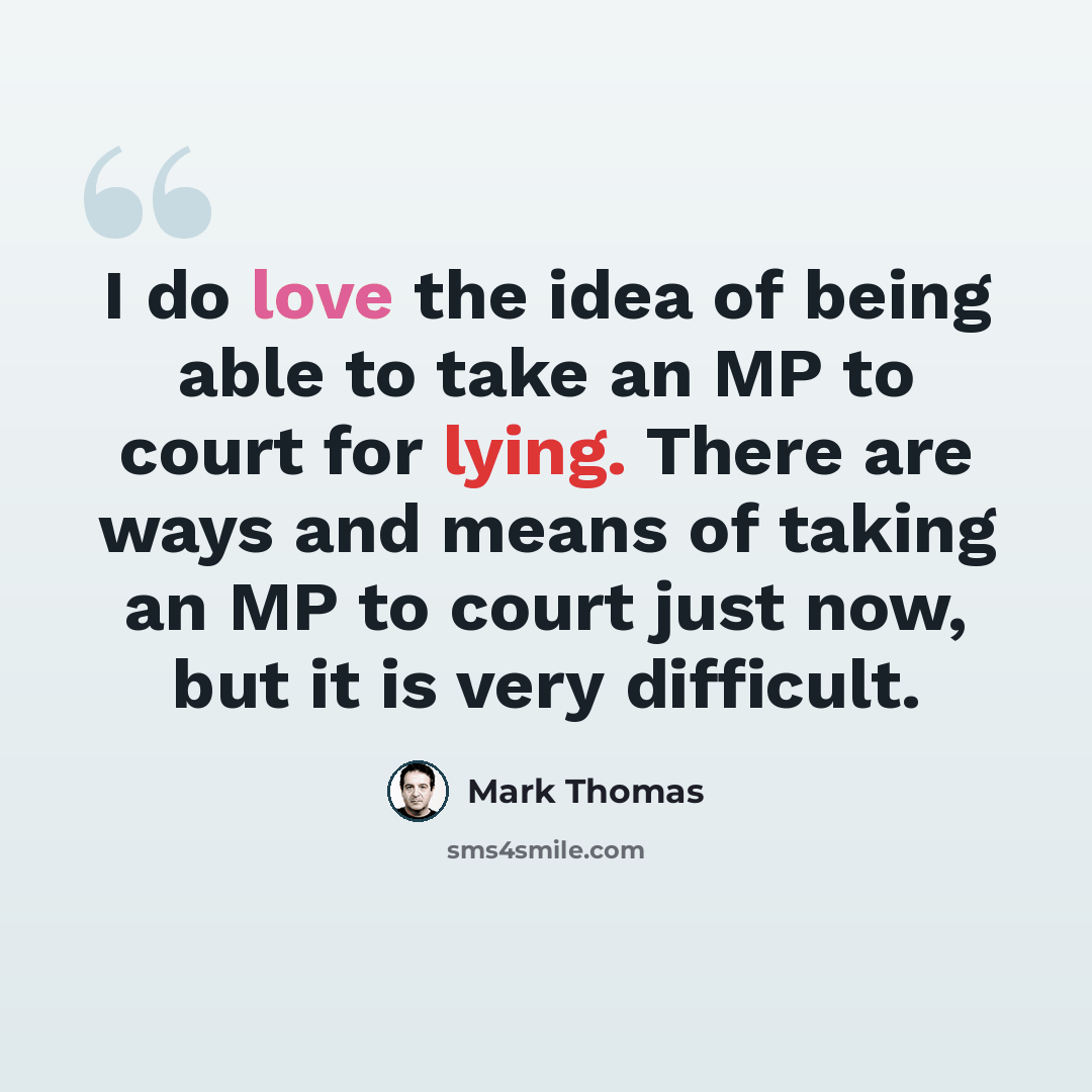 “I do love the idea of being able to take an MP to court for lying. There are ways and means of taking an MP to court just now, but it is very difficult.” quote by Mark Thomas