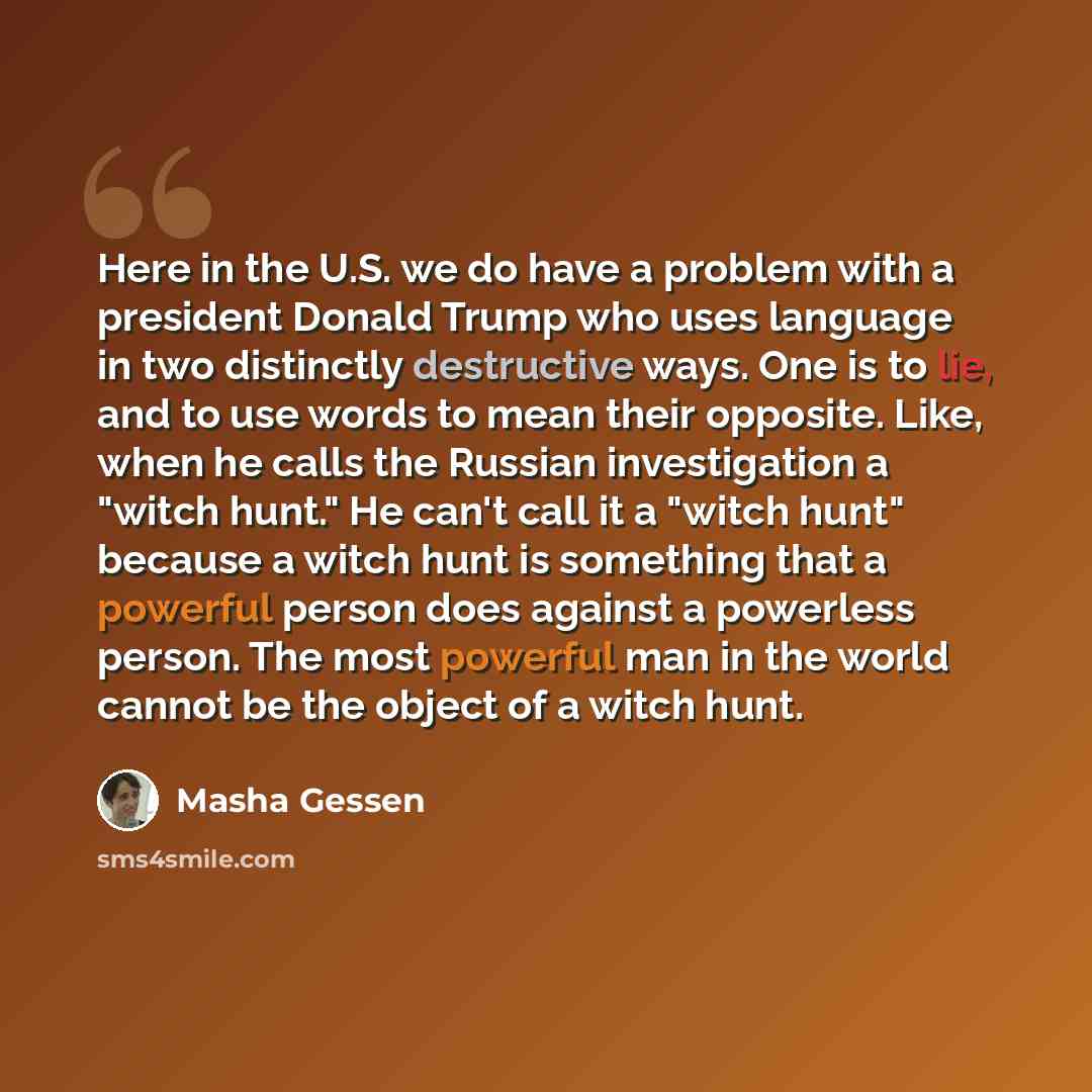 “Here in the U.S. we do have a problem with a president Donald Trump who uses language in two distinctly destructive ways. One is to lie, and to use words to mean their opposite. Like, when he calls the Russian investigation a "witch hunt." He can't call it a "witch hunt" because a witch hunt is…” quote by Masha Gessen