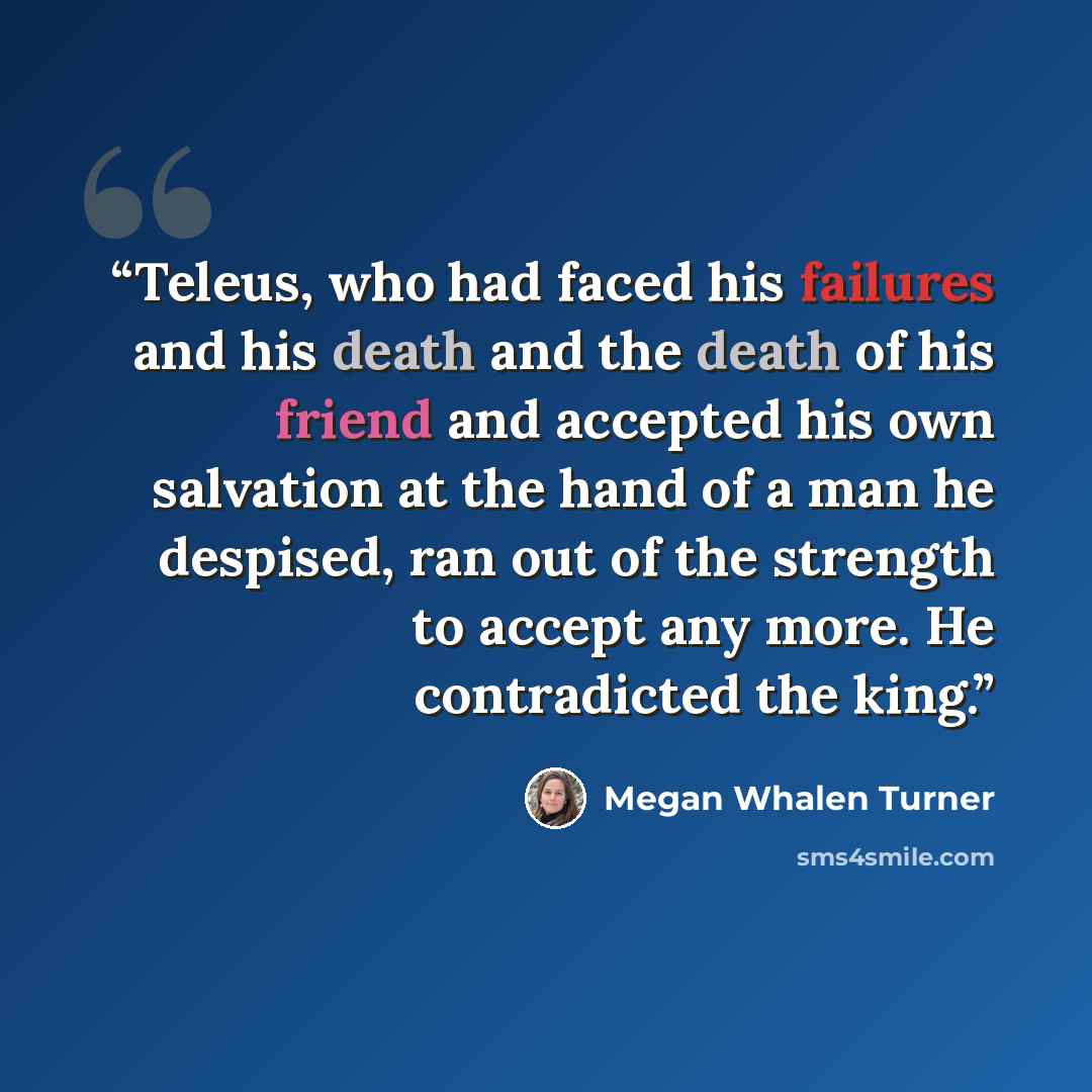 “Teleus, who had faced his failures and his death and the death of his friend and accepted his own salvation at the hand of a man he despised, ran out of the strength to accept any more. He contradicted the king.” quote by Megan Whalen Turner