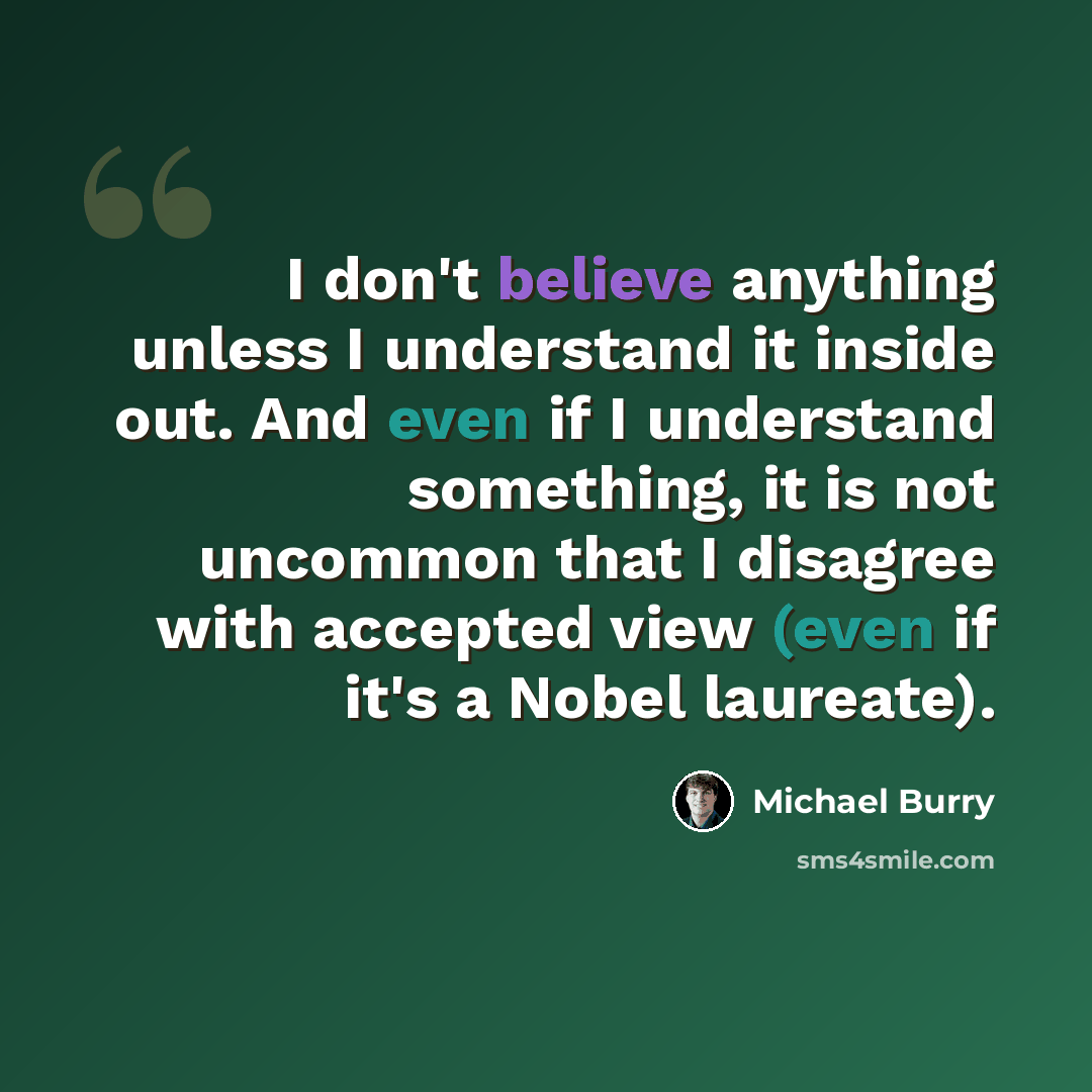 “I don't believe anything unless I understand it inside out. And even if I understand something, it is not uncommon that I disagree with accepted view (even if it's a Nobel laureate).” quote by Michael Burry