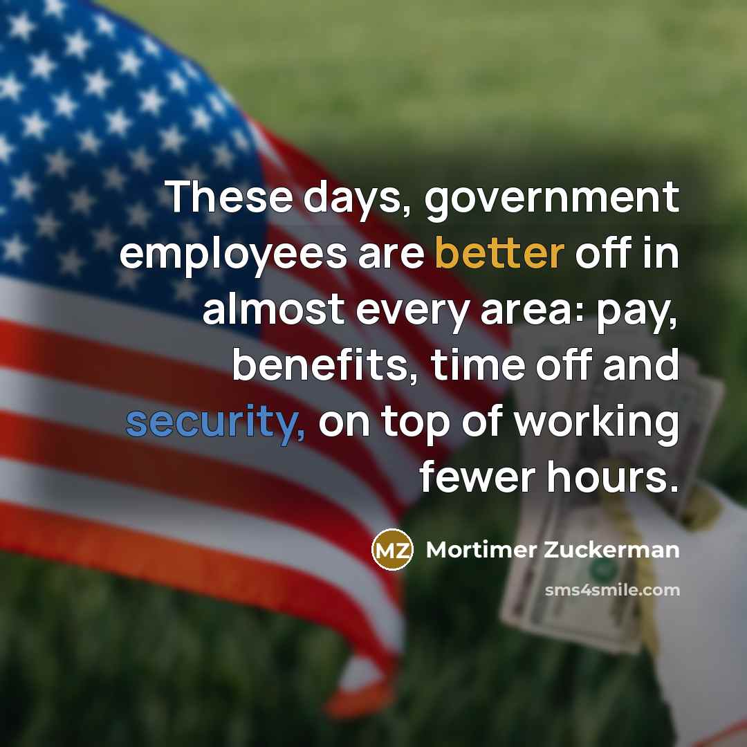 “These days, government employees are better off in almost every area: pay, benefits, time off and security, on top of working fewer hours.” quote by Mortimer Zuckerman