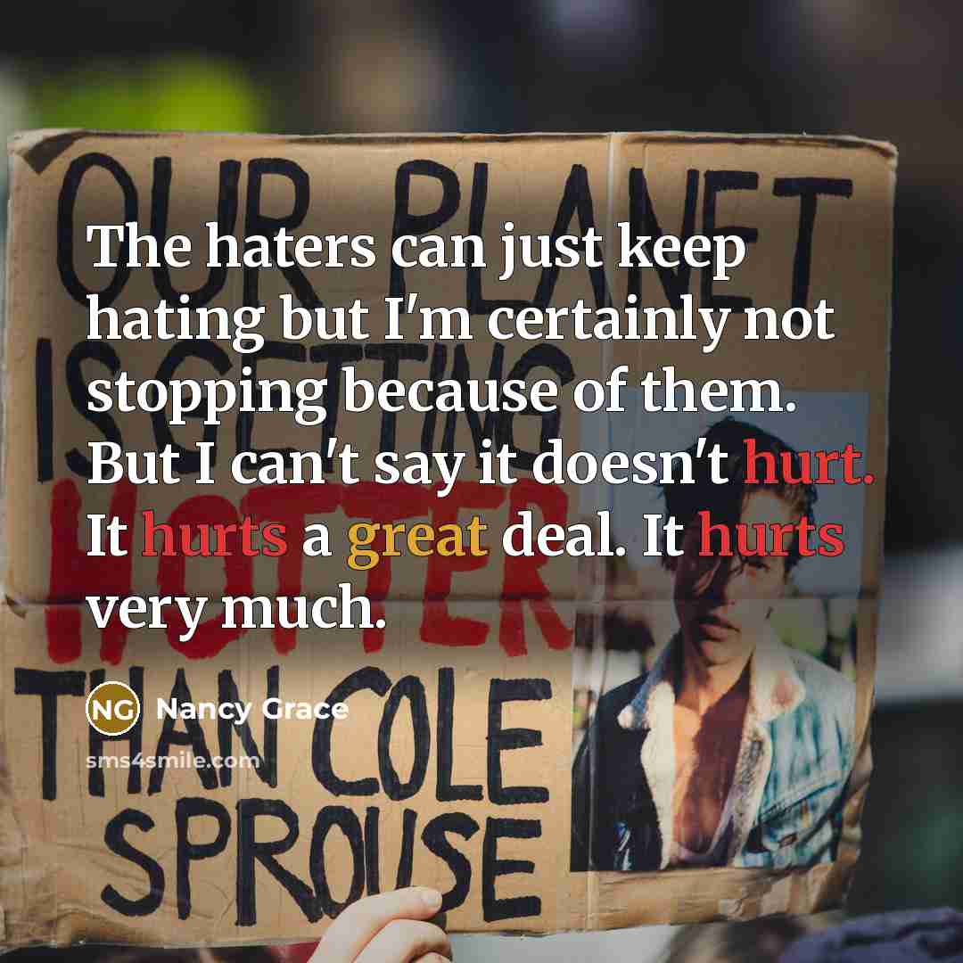 “The haters can just keep hating but I'm certainly not stopping because of them. But I can't say it doesn't hurt. It hurts a great deal. It hurts very much.” quote by Nancy Grace