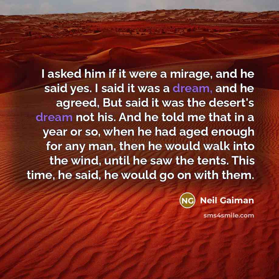 “I asked him if it were a mirage, and he said yes. I said it was a dream, and he agreed, But said it was the desert's dream not his. And he told me that in a year or so, when he had aged enough for any man, then he would walk into the wind, until he saw the tents. This time, he said, he would go on…” quote by Neil Gaiman