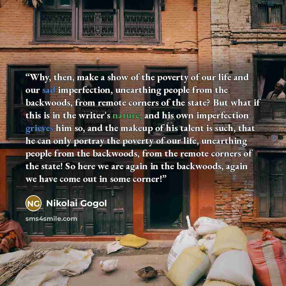 “Why, then, make a show of the poverty of our life and our sad imperfection, unearthing people from the backwoods, from remote corners of the state? But what if this is in the writer's nature, and his own imperfection grieves him so, and the makeup of his talent is such, that he can only portray…” quote by Nikolai Gogol