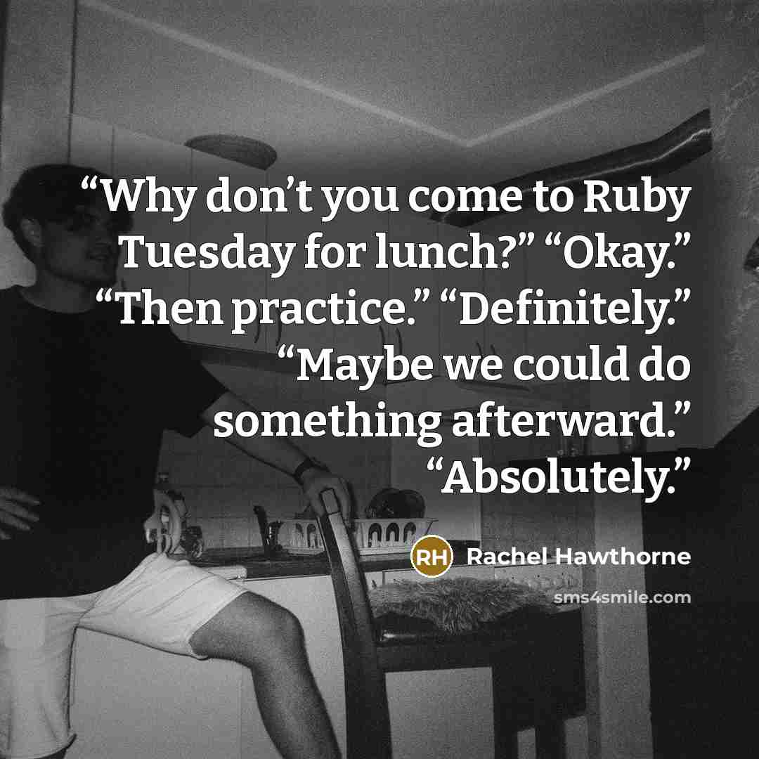 “Why don’t you come to Ruby Tuesday for lunch?” “Okay.” “Then practice.” “Definitely.” “Maybe we could do something afterward.” “Absolutely.” quote by Rachel Hawthorne