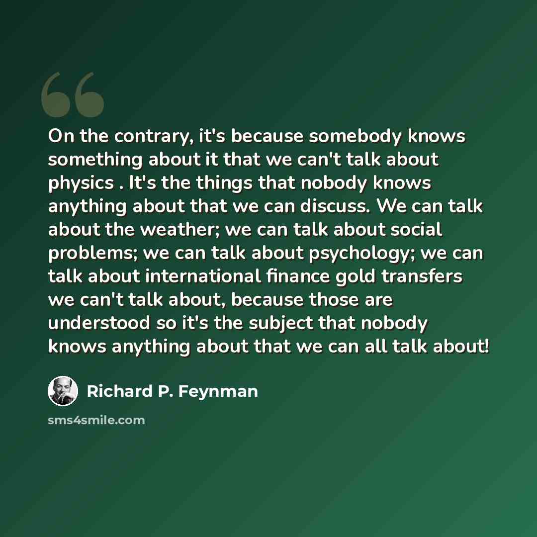 “On the contrary, it's because somebody knows something about it that we can't talk about physics . It's the things that nobody knows anything about that we can discuss. We can talk about the weather; we can talk about social problems; we can talk about psychology; we can talk about international…” quote by Richard P. Feynman