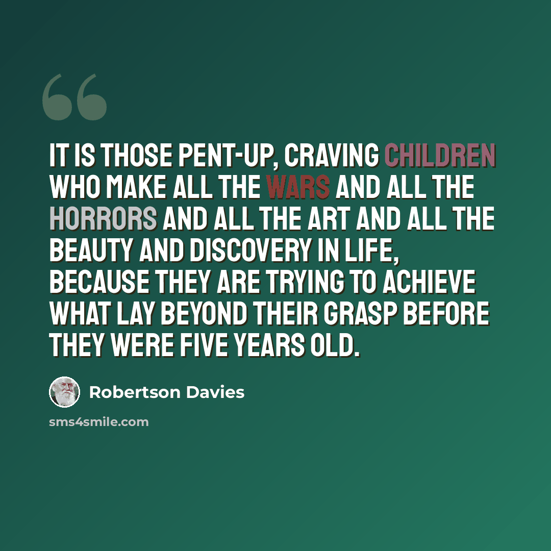 “It is those pent-up, craving children who make all the wars and all the horrors and all the art and all the beauty and discovery in life, because they are trying to achieve what lay beyond their grasp before they were five years old.” quote by Robertson Davies