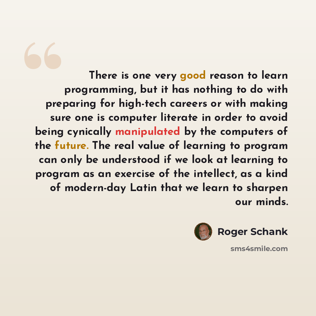 “There is one very good reason to learn programming, but it has nothing to do with preparing for high-tech careers or with making sure one is computer literate in order to avoid being cynically manipulated by the computers of the future. The real value of learning to program can only be understood…” quote by Roger Schank