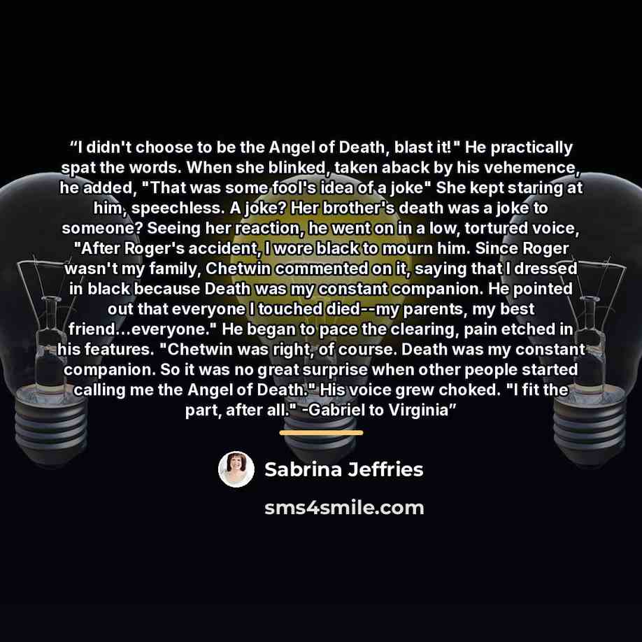 “I didn't choose to be the Angel of Death, blast it!" He practically spat the words. When she blinked, taken aback by his vehemence, he added, "That was some fool's idea of a joke" She kept staring at him, speechless. A joke? Her brother's death was a joke to someone? Seeing her reaction, he went…” quote by Sabrina Jeffries
