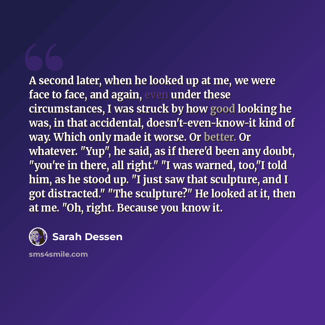 “A second later, when he looked up at me, we were face to face, and again, even under these circumstances, I was struck by how good looking he was, in that accidental, doesn't-even-know-it kind of way. Which only made it worse. Or better. Or whatever. "Yup", he said, as if there'd been any doubt…” quote by Sarah Dessen