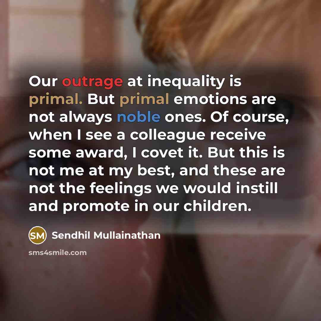 “Our outrage at inequality is primal. But primal emotions are not always noble ones. Of course, when I see a colleague receive some award, I covet it. But this is not me at my best, and these are not the feelings we would instill and promote in our children.” quote by Sendhil Mullainathan