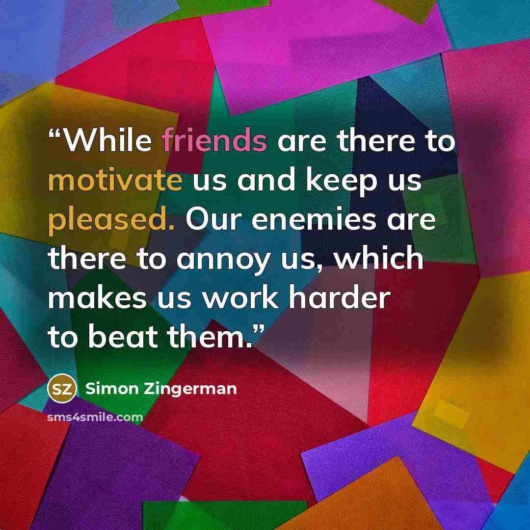 “While friends are there to motivate us and keep us pleased. Our enemies are there to annoy us, which makes us work harder to beat them.” quote by Simon Zingerman