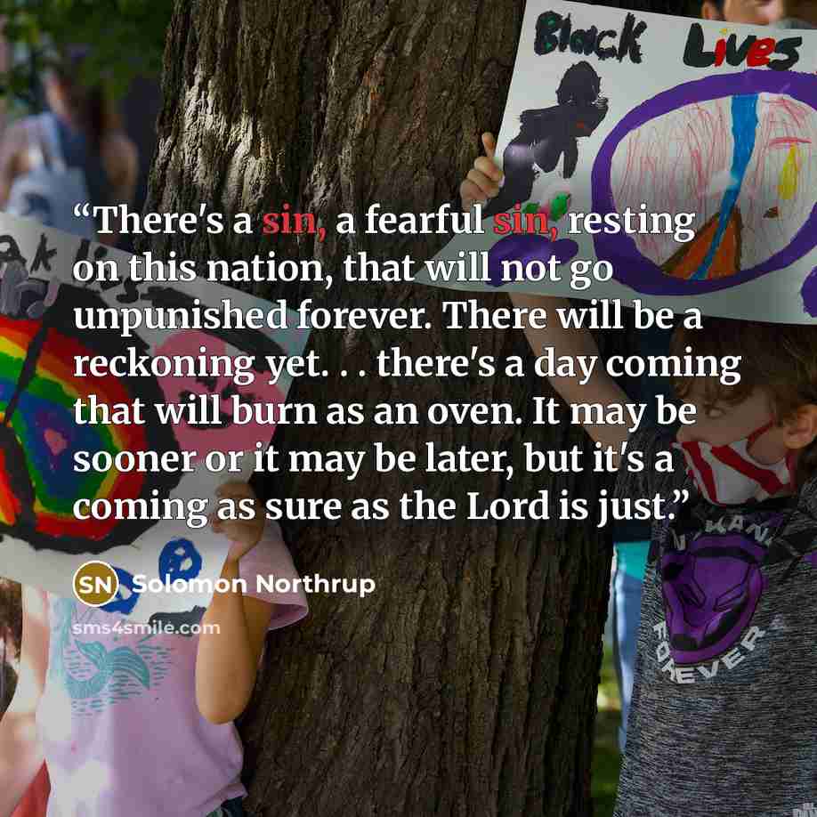 “There's a sin, a fearful sin, resting on this nation, that will not go unpunished forever. There will be a reckoning yet. . . there's a day coming that will burn as an oven. It may be sooner or it may be later, but it's a coming as sure as the Lord is just.” quote by Solomon Northrup