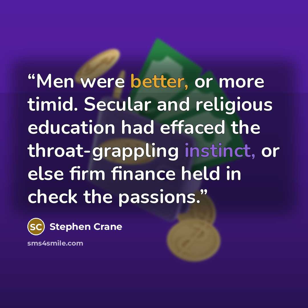 “Men were better, or more timid. Secular and religious education had effaced the throat-grappling instinct, or else firm finance held in check the passions.” quote by Stephen Crane
