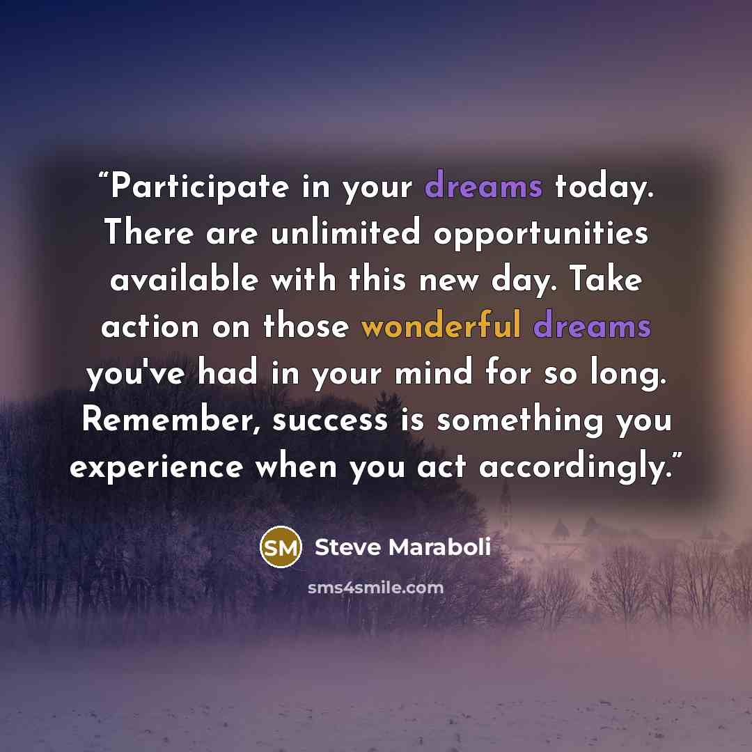 “Participate in your dreams today. There are unlimited opportunities available with this new day. Take action on those wonderful dreams you've had in your mind for so long. Remember, success is something you experience when you act accordingly.” quote by Steve Maraboli
