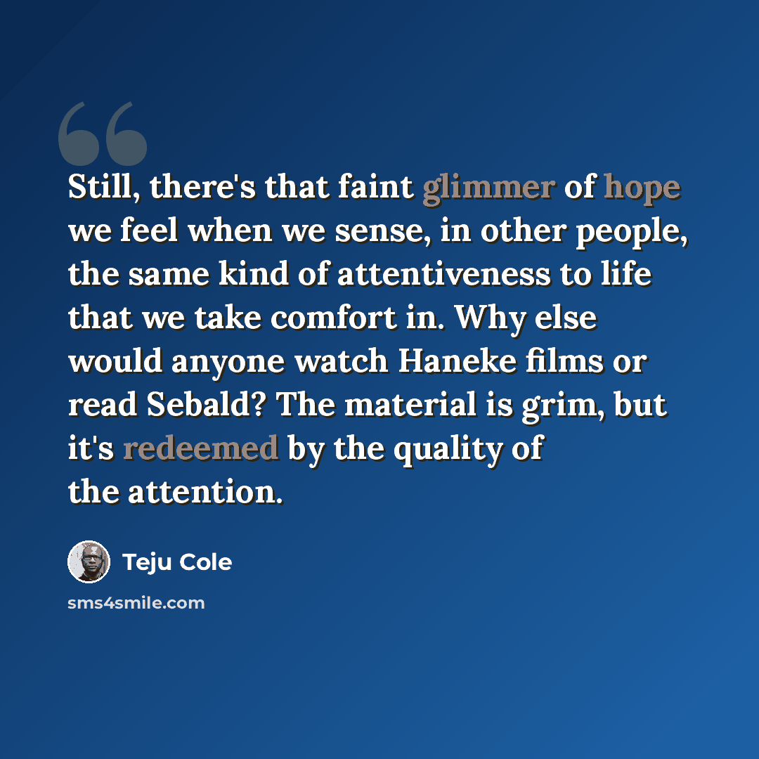 “Still, there's that faint glimmer of hope we feel when we sense, in other people, the same kind of attentiveness to life that we take comfort in. Why else would anyone watch Haneke films or read Sebald? The material is grim, but it's redeemed by the quality of the attention.” quote by Teju Cole