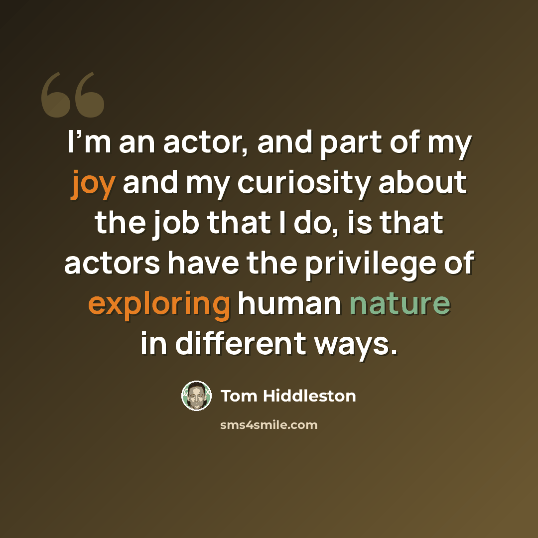 “I'm an actor, and part of my joy and my curiosity about the job that I do, is that actors have the privilege of exploring human nature in different ways.” quote by Tom Hiddleston