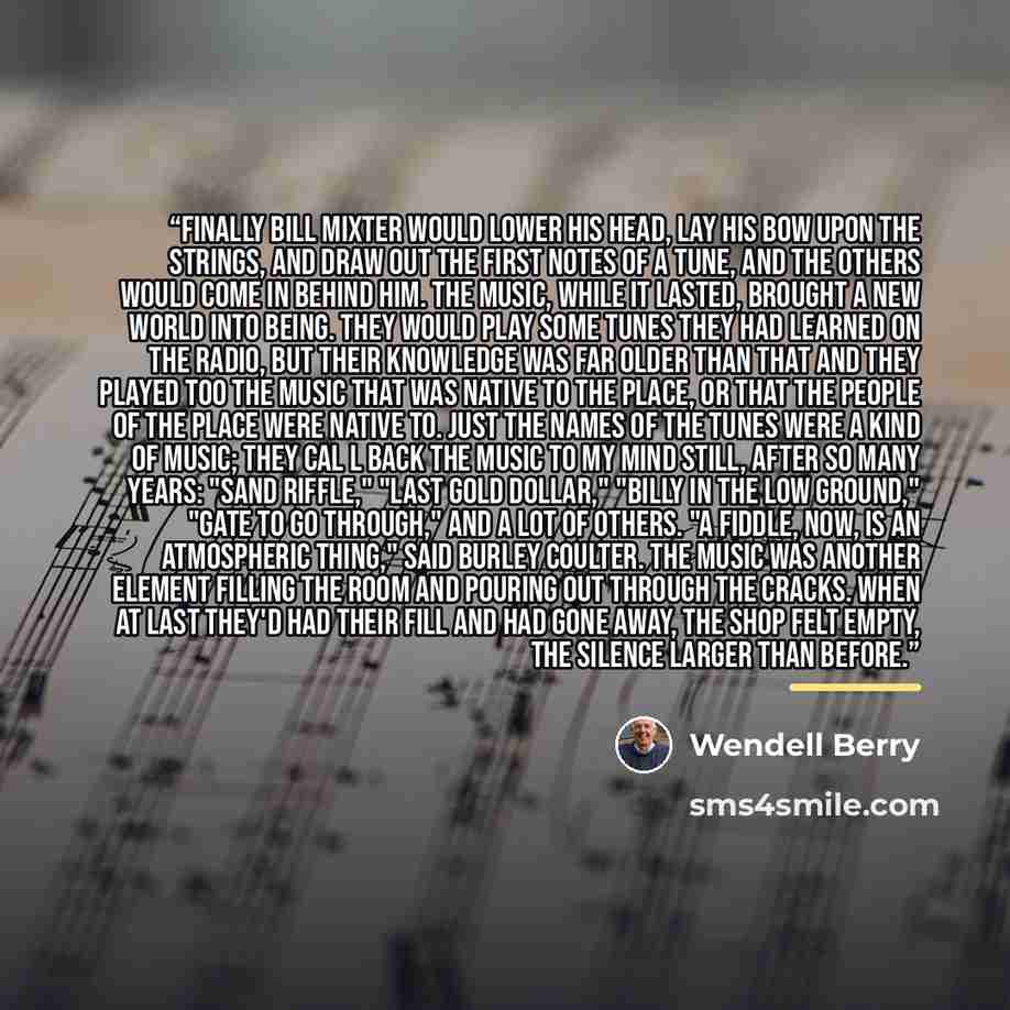 “Finally Bill Mixter would lower his head, lay his bow upon the strings, and draw out the first notes of a tune, and the others would come in behind him. The music, while it lasted, brought a new world into being. They would play some tunes they had learned on the radio, but their knowledge was far…” quote by wendell berry