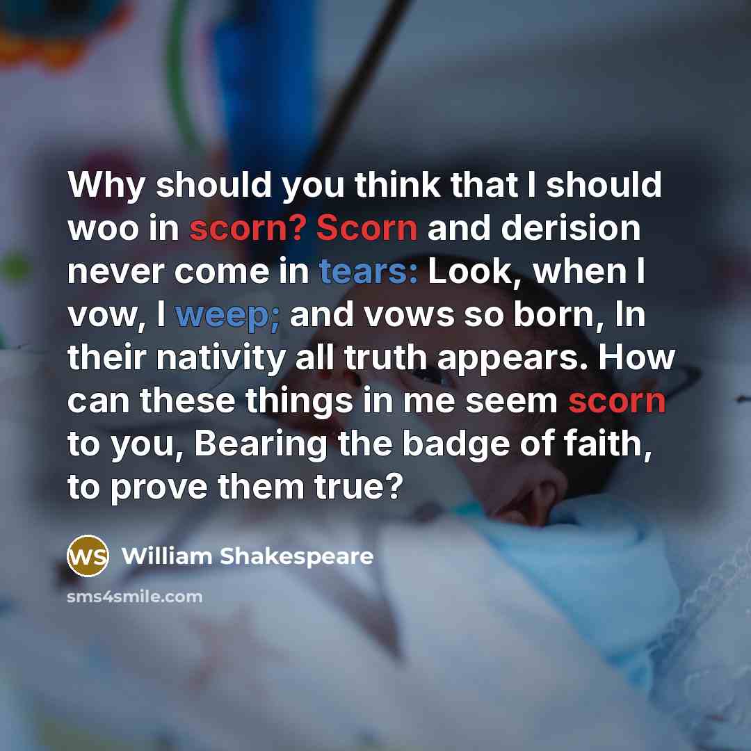 “Why should you think that I should woo in scorn? Scorn and derision never come in tears: Look, when I vow, I weep; and vows so born, In their nativity all truth appears. How can these things in me seem scorn to you, Bearing the badge of faith, to prove them true?” quote by William Shakespeare