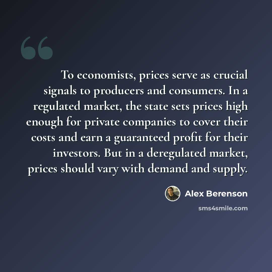 “To economists, prices serve as crucial signals to producers and consumers. In a regulated market, the state sets prices high enough for private companies to cover their costs and earn a guaranteed profit for their investors. But in a deregulated market, prices should vary with demand and supply.” quote by Alex Berenson