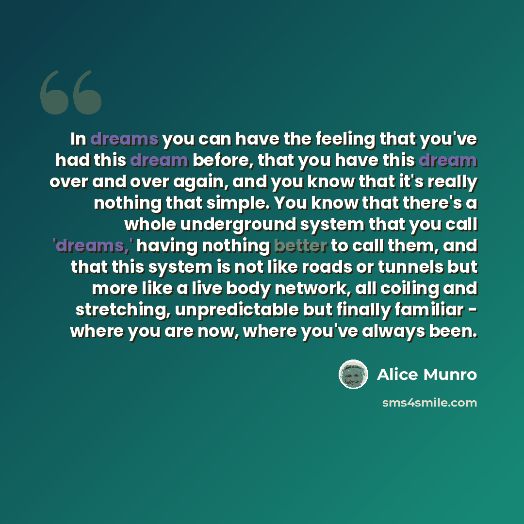 “In dreams you can have the feeling that you've had this dream before, that you have this dream over and over again, and you know that it's really nothing that simple. You know that there's a whole underground system that you call 'dreams,' having nothing better to call them, and that this system…” quote by Alice Munro