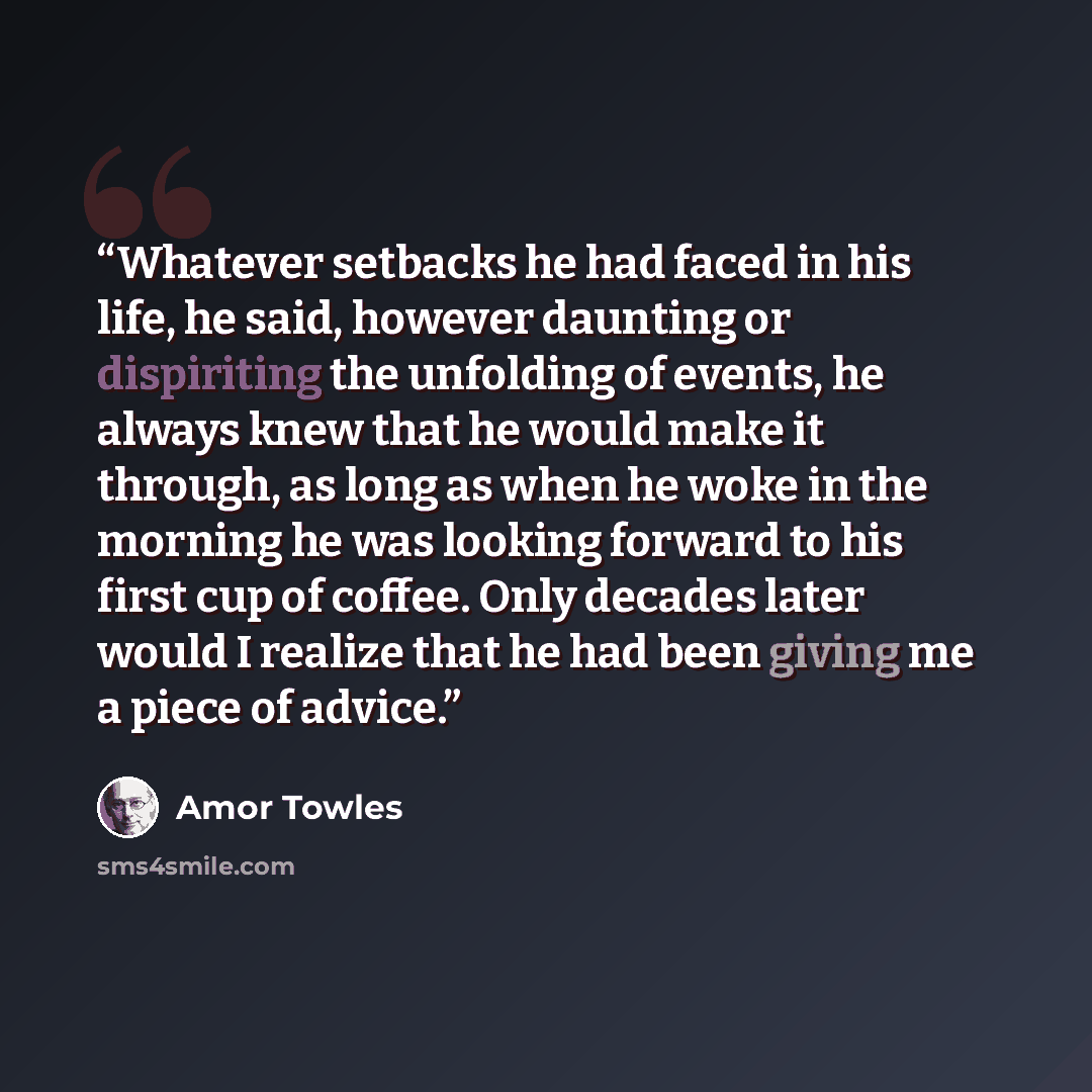 “Whatever setbacks he had faced in his life, he said, however daunting or dispiriting the unfolding of events, he always knew that he would make it through, as long as when he woke in the morning he was looking forward to his first cup of coffee. Only decades later would I realize that he had been…” quote by Amor Towles