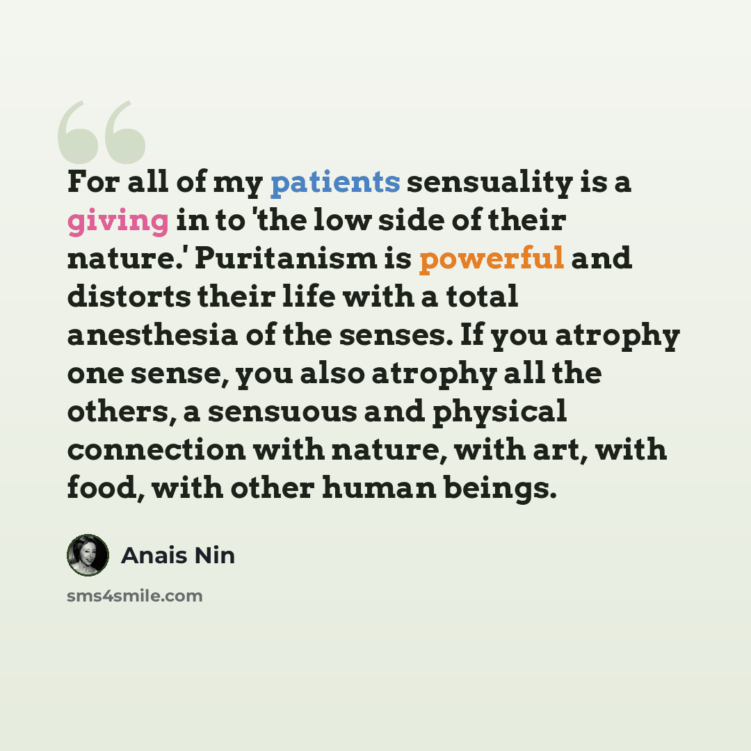 “For all of my patients sensuality is a giving in to 'the low side of their nature.' Puritanism is powerful and distorts their life with a total anesthesia of the senses. If you atrophy one sense, you also atrophy all the others, a sensuous and physical connection with nature, with art, with food…” quote by Anais Nin