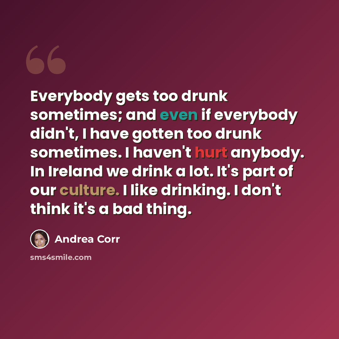 “Everybody gets too drunk sometimes; and even if everybody didn't, I have gotten too drunk sometimes. I haven't hurt anybody. In Ireland we drink a lot. It's part of our culture. I like drinking. I don't think it's a bad thing.” quote by Andrea Corr