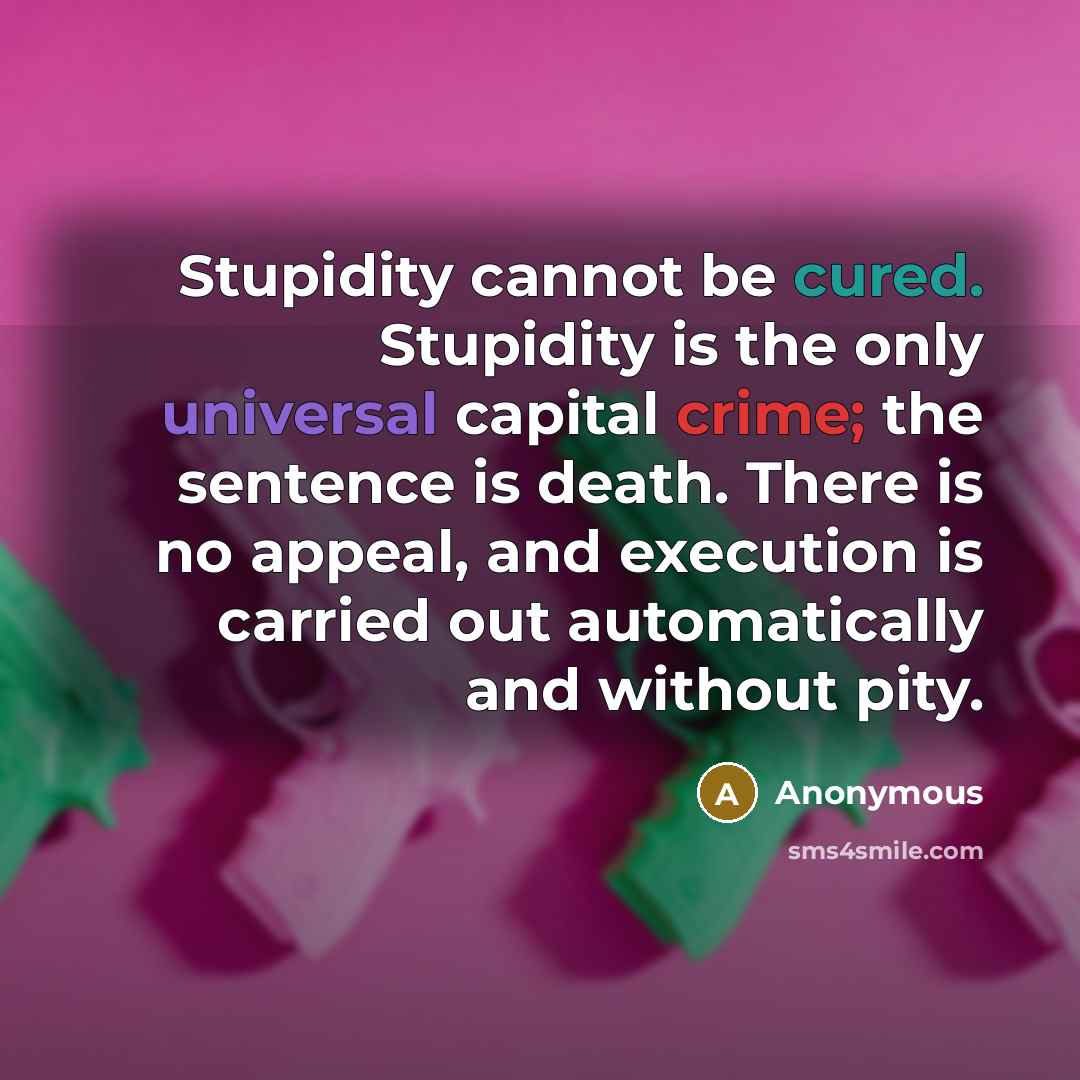 “Stupidity cannot be cured. Stupidity is the only universal capital crime; the sentence is death. There is no appeal, and execution is carried out automatically and without pity.” quote by Anonymous
