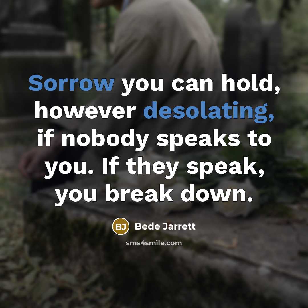 “Sorrow you can hold, however desolating, if nobody speaks to you. If they speak, you break down.” quote by Bede Jarrett