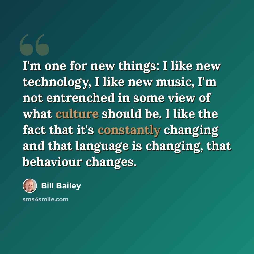“I'm one for new things: I like new technology, I like new music, I'm not entrenched in some view of what culture should be. I like the fact that it's constantly changing and that language is changing, that behaviour changes.” quote by Bill Bailey